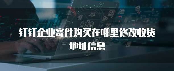 钉钉企业寄件购买在哪里修改收货地址信息