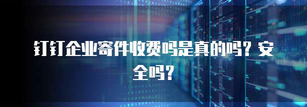钉钉企业寄件收费吗是真的吗？安全吗？
