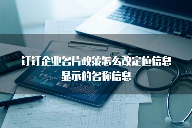 钉钉企业名片政策怎么改定位信息显示的名称信息