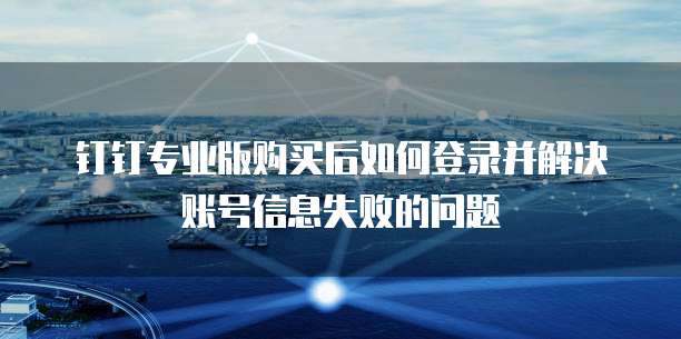 钉钉专业版购买后如何登录并解决账号信息失败的问题