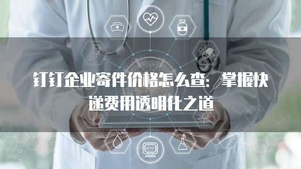 钉钉企业寄件价格怎么查:掌握快递费用透明化之道