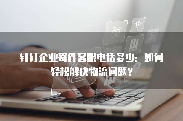 钉钉企业寄件客服电话多少:如何轻松解决物流问题?