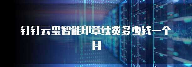 钉钉云玺智能印章续费多少钱一个月