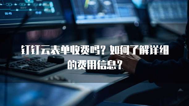 钉钉云表单收费吗？如何了解详细的费用信息？