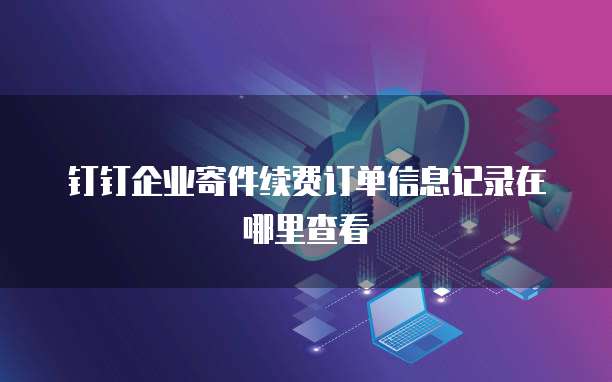 钉钉企业寄件续费订单信息记录在哪里查看