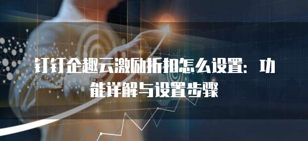 钉钉企趣云激励折扣怎么设置:功能详解与设置步骤