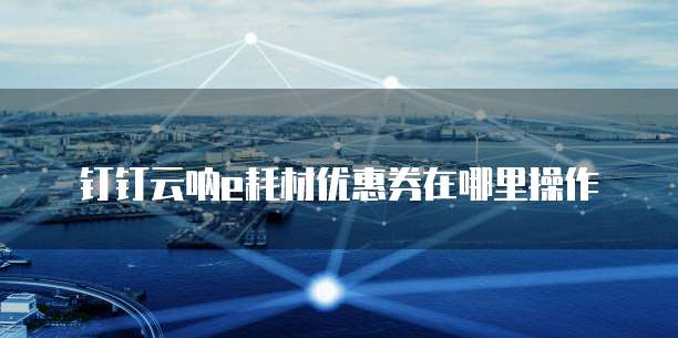 钉钉云呐e耗材优惠券在哪里操作