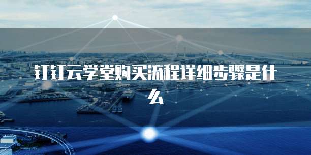 钉钉云学堂购买流程详细步骤是什么