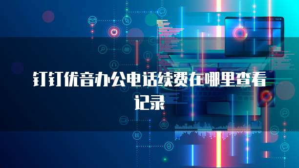 钉钉优音办公电话续费在哪里查看记录