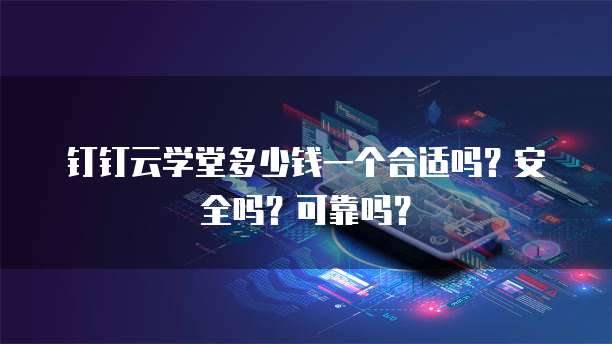 钉钉云学堂多少钱一个合适吗?安全吗?可靠吗?