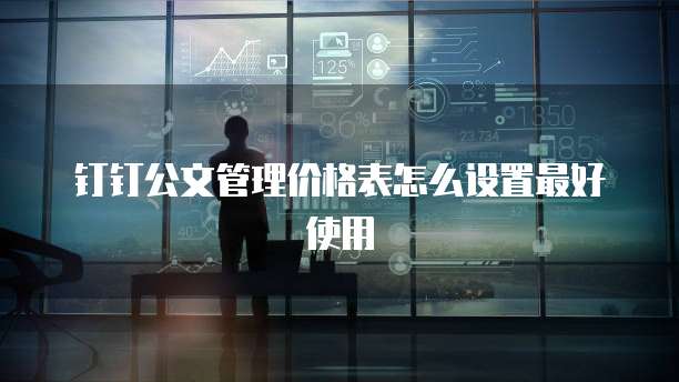 钉钉公文管理价格表怎么设置最好使用