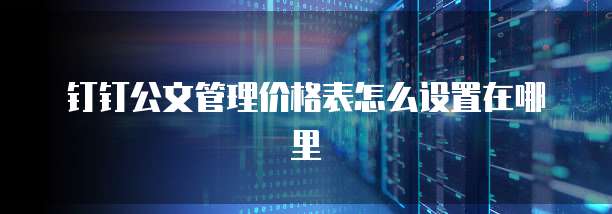 钉钉公文管理价格表怎么设置在哪里