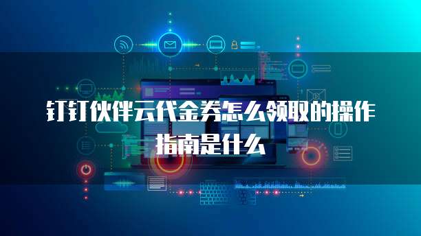 钉钉伙伴云代金券怎么领取的操作指南是什么
