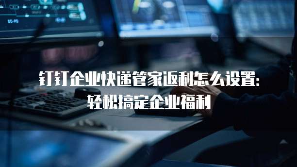 钉钉企业快递管家返利怎么设置：轻松搞定企业福利