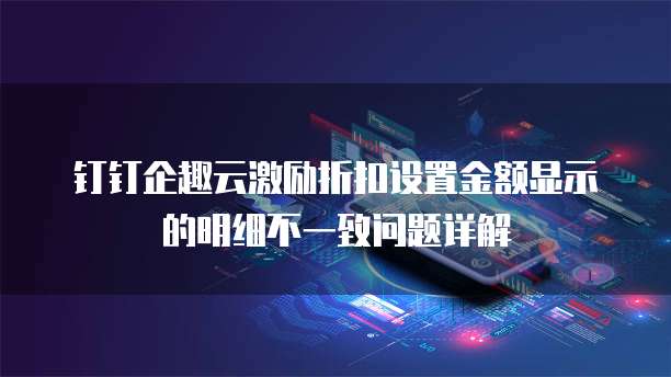 钉钉企趣云激励折扣设置金额显示的明细不一致问题详解