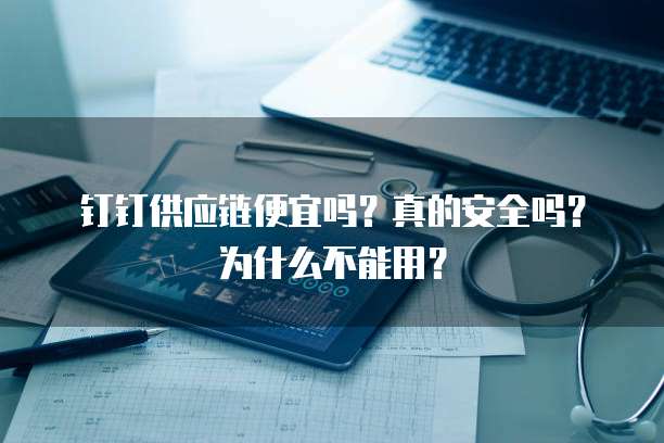 钉钉供应链便宜吗？真的安全吗？为什么不能用？