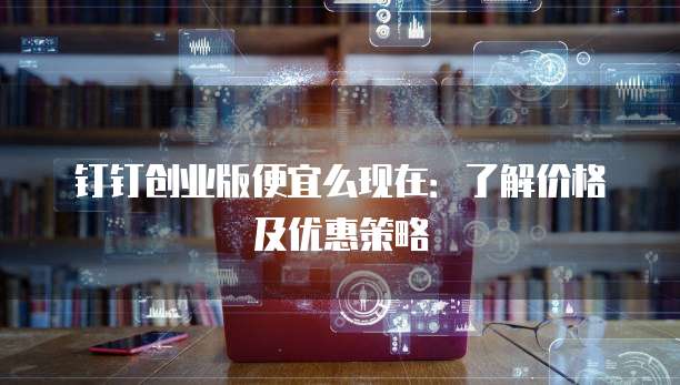 钉钉创业版便宜么现在：了解价格及优惠策略