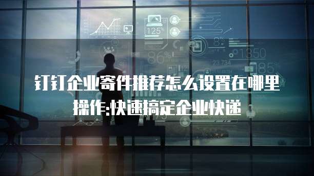 钉钉企业寄件推荐怎么设置在哪里操作:快速搞定企业快递