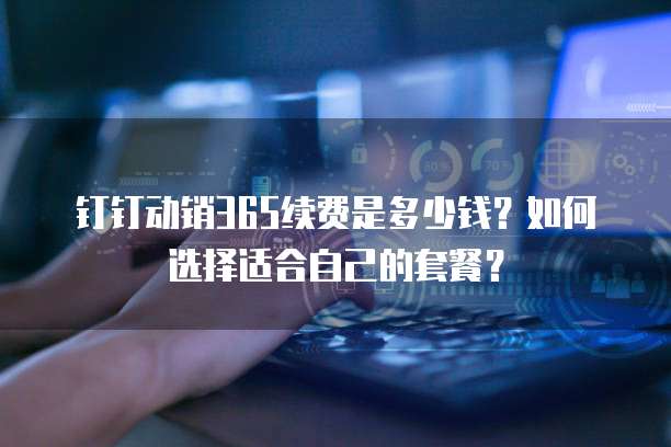 钉钉动销365续费是多少钱?如何选择适合自己的套餐?