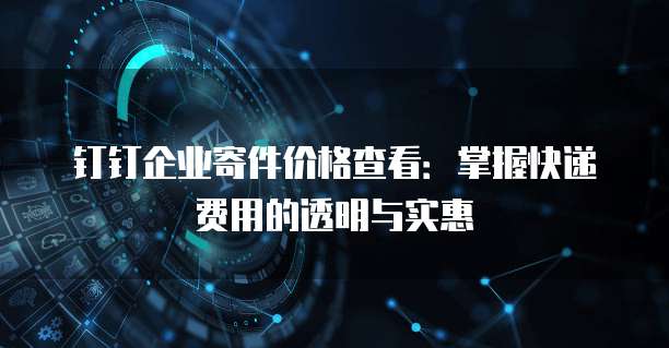 钉钉企业寄件价格查看：掌握快递费用的透明与实惠