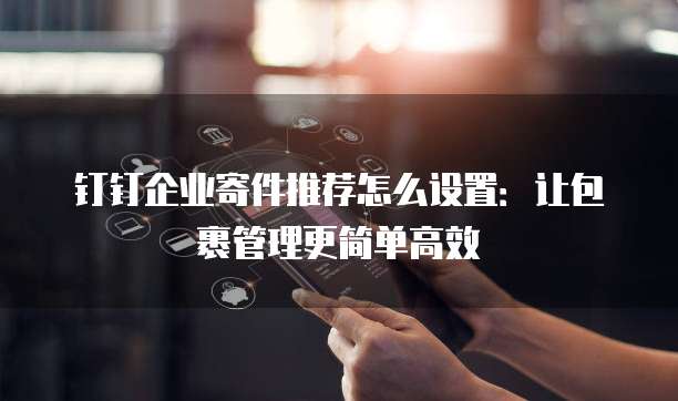 钉钉企业寄件推荐怎么设置:让包裹管理更简单高效