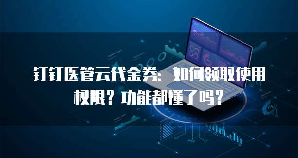 钉钉医管云代金券：如何领取使用权限？功能都懂了吗？