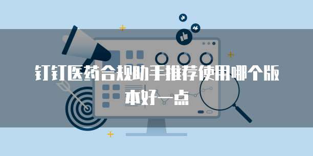 钉钉医药合规助手推荐使用哪个版本好一点