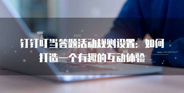 钉钉叮当答题活动规则设置:如何打造一个有趣的互动体验