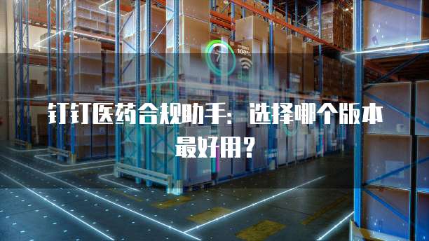 钉钉医药合规助手:选择哪个版本最好用?