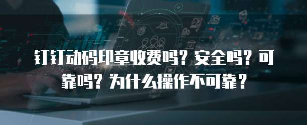 钉钉动码印章收费吗?安全吗?可靠吗?为什么操作不可靠?