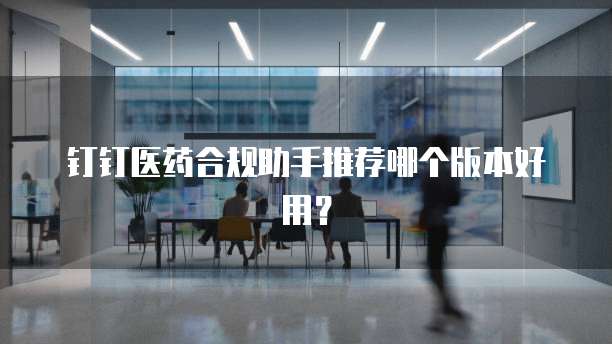 钉钉医药合规助手推荐哪个版本好用？