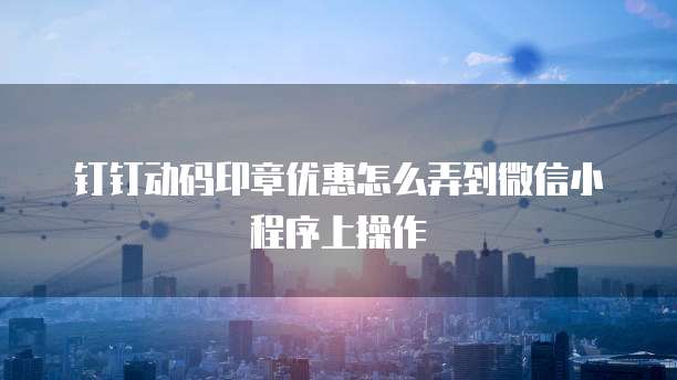钉钉动码印章优惠怎么弄到微信小程序上操作