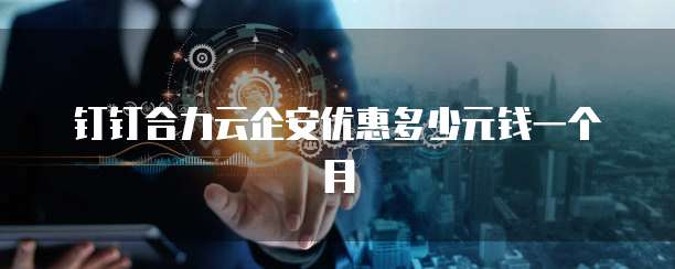 钉钉合力云企安优惠多少元钱一个月