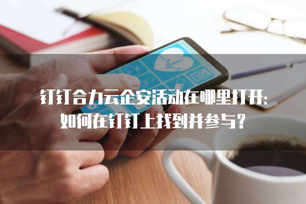 钉钉合力云企安活动在哪里打开：如何在钉钉上找到并参与？