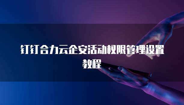 钉钉合力云企安活动权限管理设置教程