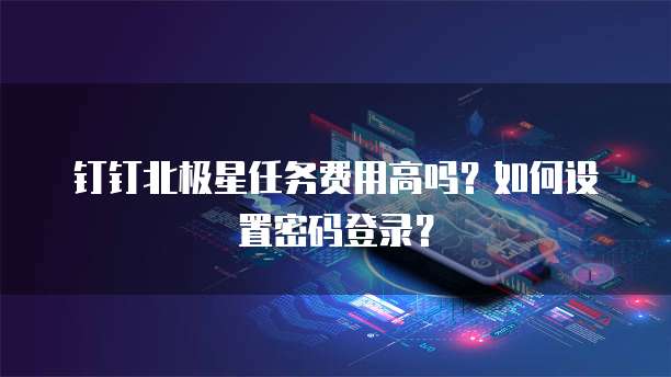 钉钉北极星任务费用高吗？如何设置密码登录？