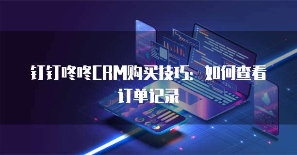 钉钉咚咚CRM购买技巧:如何查看订单记录