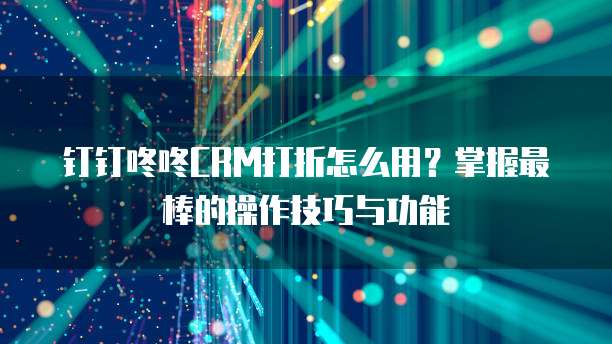 钉钉咚咚CRM打折怎么用？掌握最棒的操作技巧与功能