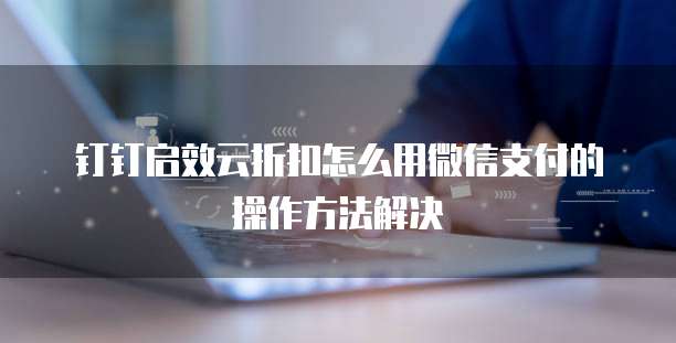 钉钉启效云折扣怎么用微信支付的操作方法解决