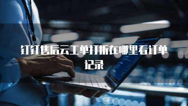钉钉售后云工单打折在哪里看订单记录