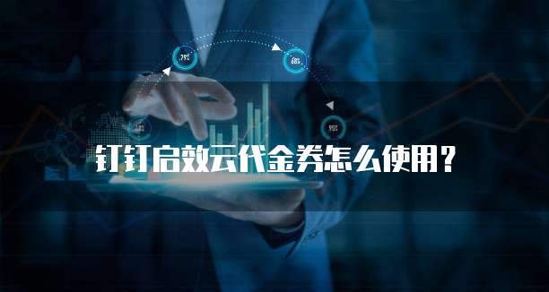钉钉启效云代金券怎么使用？