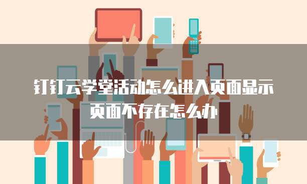 钉钉云学堂活动怎么进入页面显示页面不存在怎么办