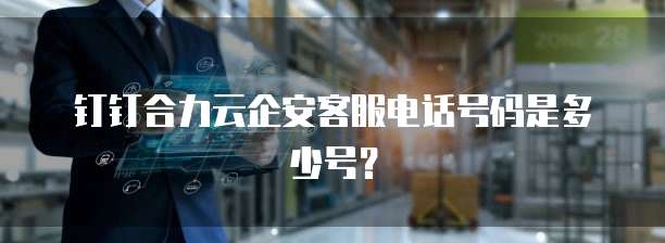 钉钉合力云企安客服电话号码是多少号?
