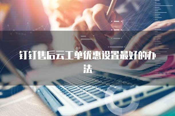 钉钉售后云工单优惠设置最好的办法