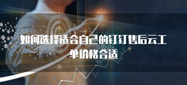 如何选择适合自己的钉钉售后云工单价格合适