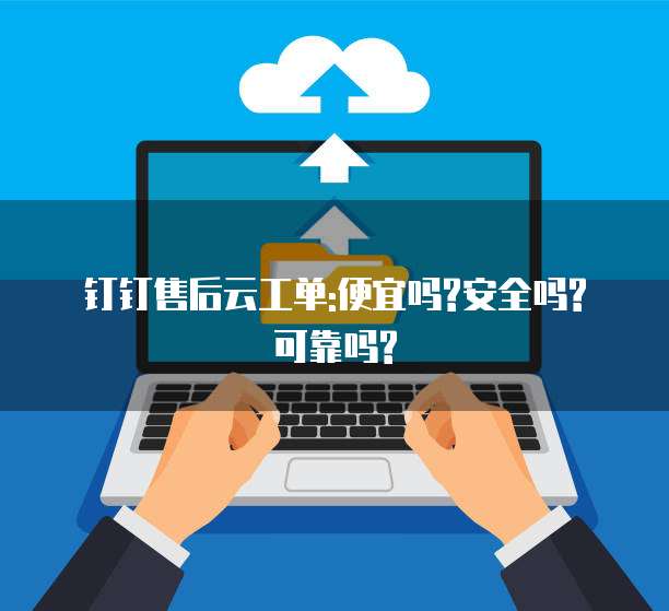 钉钉售后云工单:便宜吗?安全吗?可靠吗?