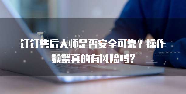 钉钉售后大师是否安全可靠?操作频繁真的有风险吗?