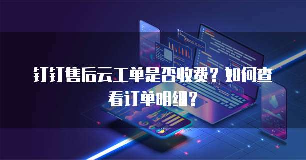 钉钉售后云工单是否收费?如何查看订单明细?
