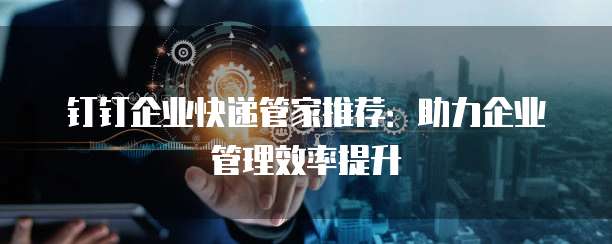 钉钉企业快递管家推荐：助力企业管理效率提升