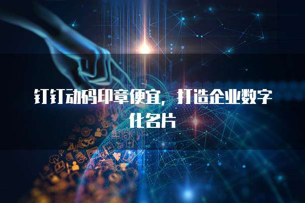 钉钉动码印章便宜，打造企业数字化名片